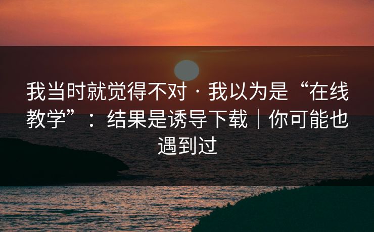 我当时就觉得不对 · 我以为是“在线教学”：结果是诱导下载｜你可能也遇到过