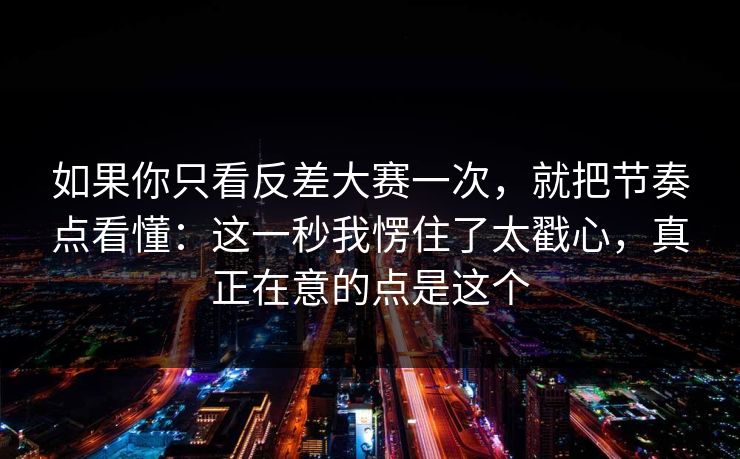 如果你只看反差大赛一次，就把节奏点看懂：这一秒我愣住了太戳心，真正在意的点是这个