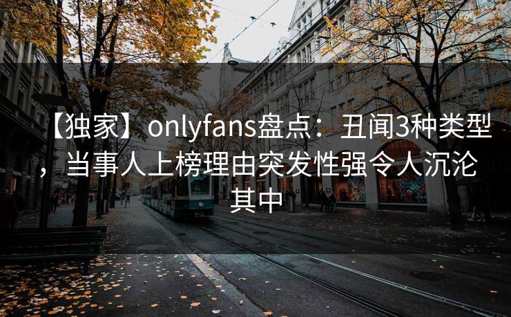 【独家】onlyfans盘点：丑闻3种类型，当事人上榜理由突发性强令人沉沦其中